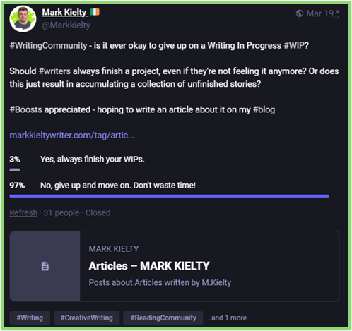 A post by Mark Kielty on Mastodon: 

#WritingCommunity - is it ever okay to give up on a Writing In Progress #WIP? 

Should #writers always finish a project, even if they're not feeling it anymore? Or does this just result in accumulating a collection of unfinished stories? 

#Boosts appreciated - hoping to write an article about it on my #blog 

Results: 3% - Yes, always finish your WIPs. 97% - No, give up and move on. Don't waste time!

Number of participants: 31. Link to my articles at markkieltywriter.com